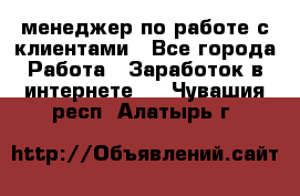 менеджер по работе с клиентами - Все города Работа » Заработок в интернете   . Чувашия респ.,Алатырь г.